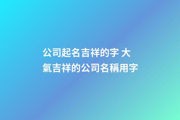 公司起名吉祥的字 大氣吉祥的公司名稱用字-第1張-公司起名-玄機(jī)派